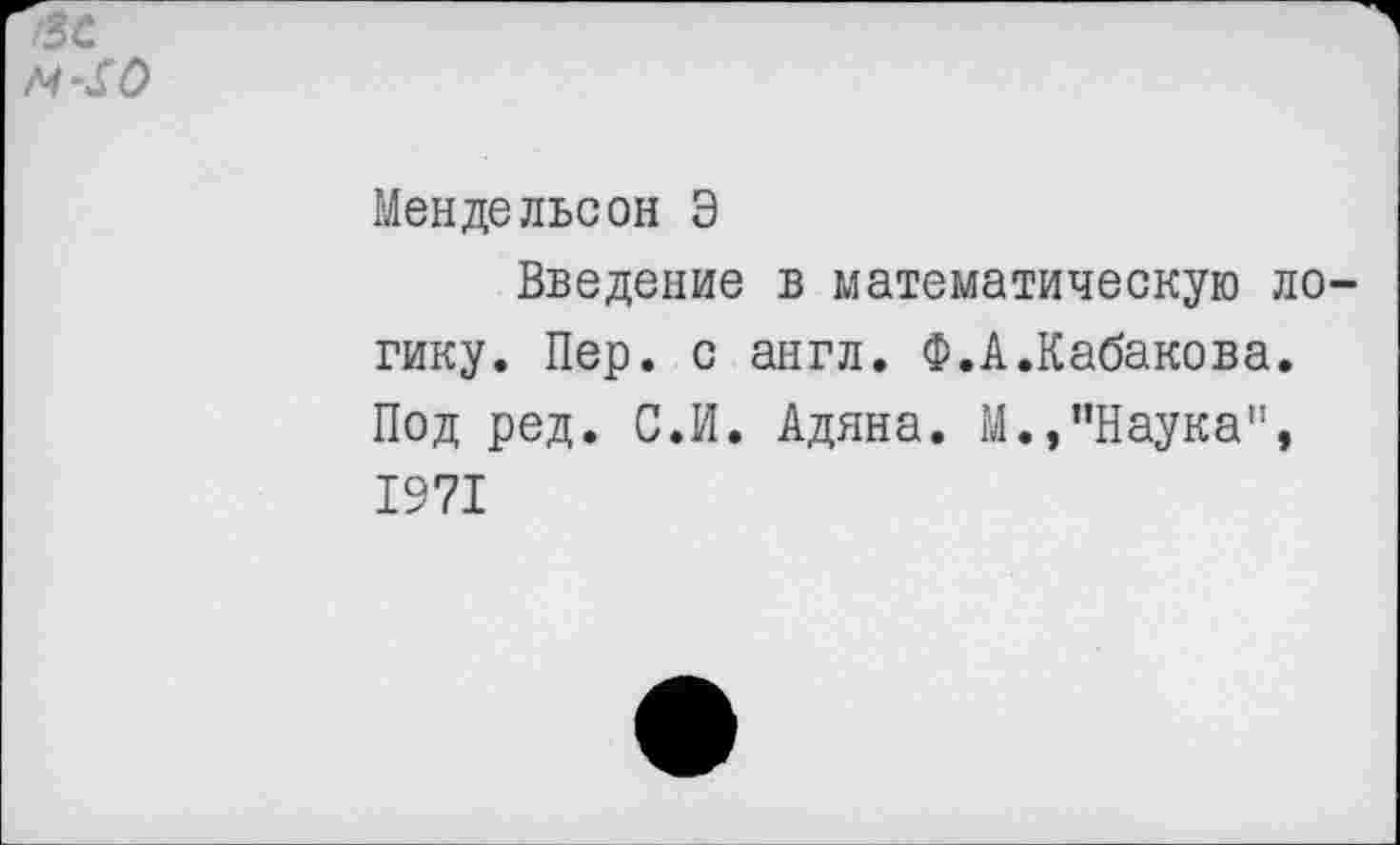 ﻿/ЗС
М-&0
Мендельсон Э
Введение в математическую логику. Пер. с англ. Ф.А.Кабакова. Под ред. С.И. Адяна. М.»"Наука", 1971